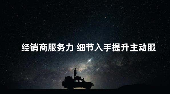 经销商服务力 细节入手提升主动服务意识